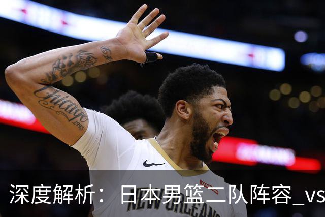 深度解析：日本男篮二队阵容 vs 中国男篮，胜负手在哪里？